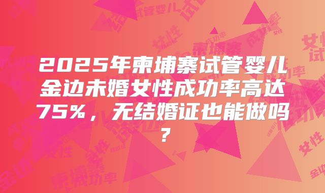 2025年柬埔寨试管婴儿金边未婚女性成功率高达75%，无结婚证也能做吗？