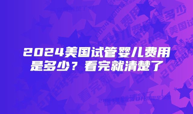 2024美国试管婴儿费用是多少？看完就清楚了