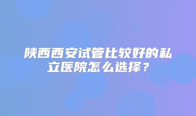 陕西西安试管比较好的私立医院怎么选择？