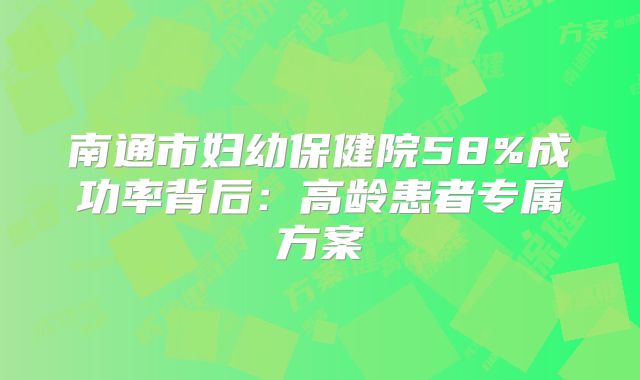 南通市妇幼保健院58%成功率背后:高龄患者专属方案