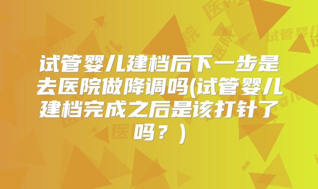 试管婴儿建档后下一步是去医院做降调吗(试管婴儿建档完成之后是该打针了吗?)