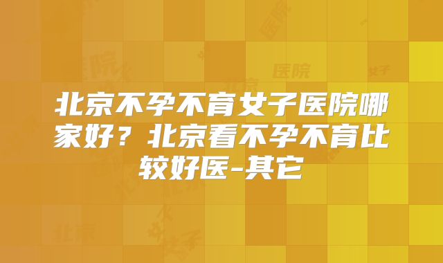 北京不孕不育女子医院哪家好？北京看不孕不育比较好医-其它