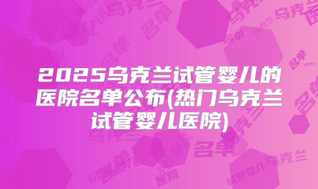 2025乌克兰试管婴儿的医院名单公布(热门乌克兰试管婴儿医院)