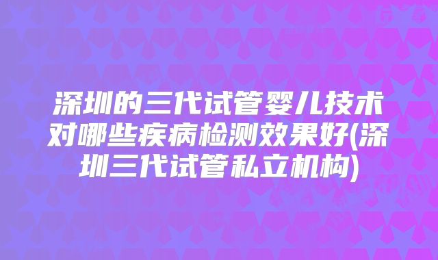 深圳的三代试管婴儿技术对哪些疾病检测效果好(深圳三代试管私立机构)