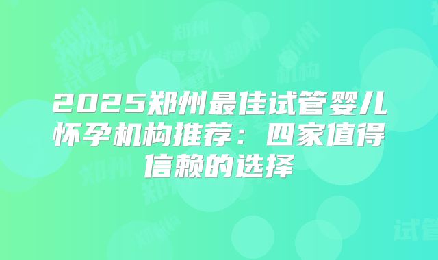 2025郑州最佳试管婴儿怀孕机构推荐:四家值得信赖的选择