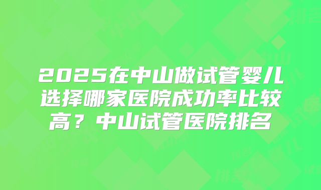 2025在中山做试管婴儿选择哪家医院成功率比较高？中山试管医院排名