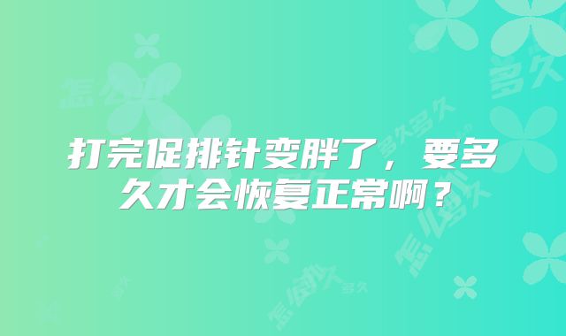 打完促排针变胖了,要多久才会恢复正常啊?