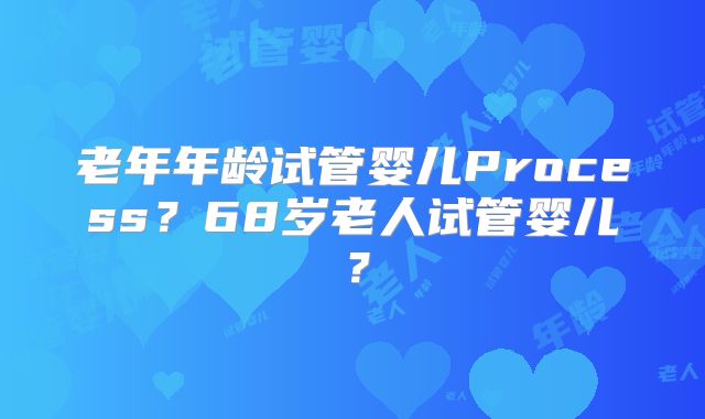 老年年龄试管婴儿Process？68岁老人试管婴儿？