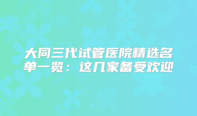 大同三代试管医院精选名单一览：这几家备受欢迎