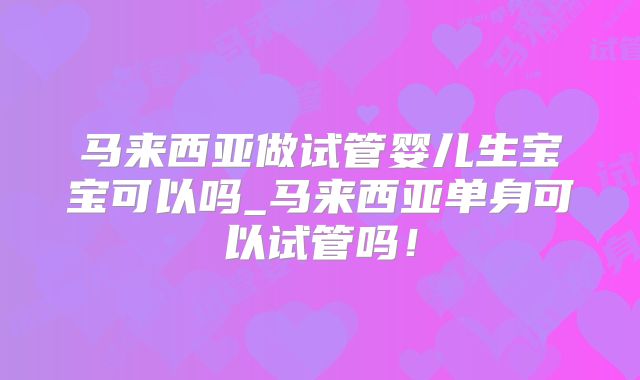 马来西亚做试管婴儿生宝宝可以吗_马来西亚单身可以试管吗!
