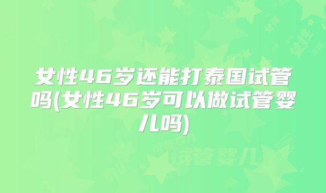 女性46岁还能打泰国试管吗(女性46岁可以做试管婴儿吗)