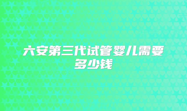 六安第三代试管婴儿需要多少钱