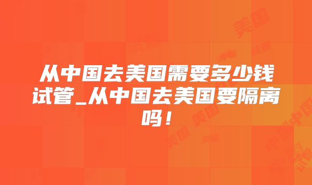 从中国去美国需要多少钱试管_从中国去美国要隔离吗！