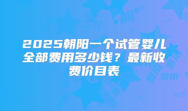 2025朝阳一个试管婴儿全部费用多少钱?最新收费价目表