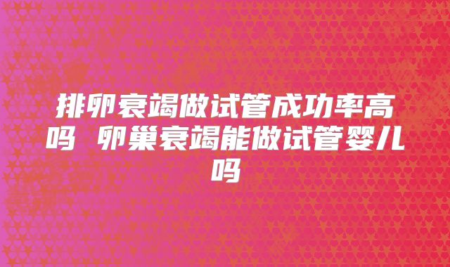 排卵衰竭做试管成功率高吗 卵巢衰竭能做试管婴儿吗