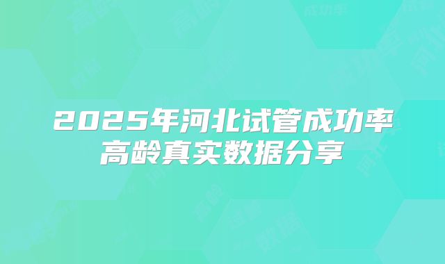 2025年河北试管成功率高龄真实数据分享