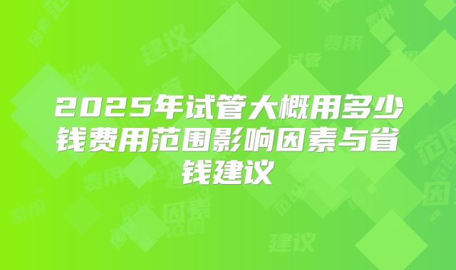 2025年试管大概用多少钱费用范围影响因素与省钱建议