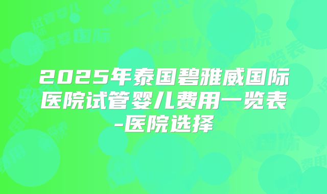 2025年泰国碧雅威国际医院试管婴儿费用一览表-医院选择
