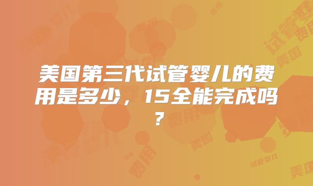 美国第三代试管婴儿的费用是多少，15全能完成吗？