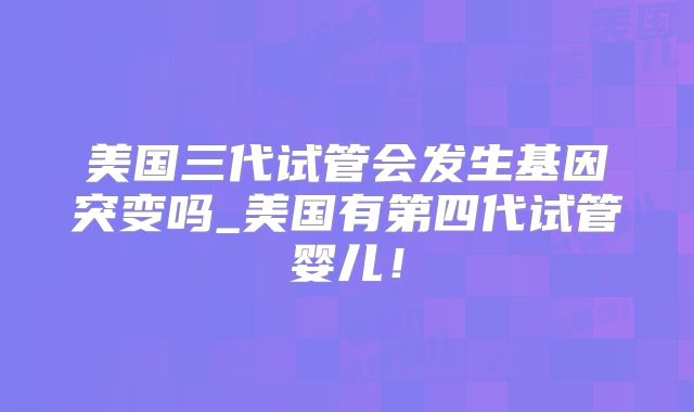 美国三代试管会发生基因突变吗_美国有第四代试管婴儿！