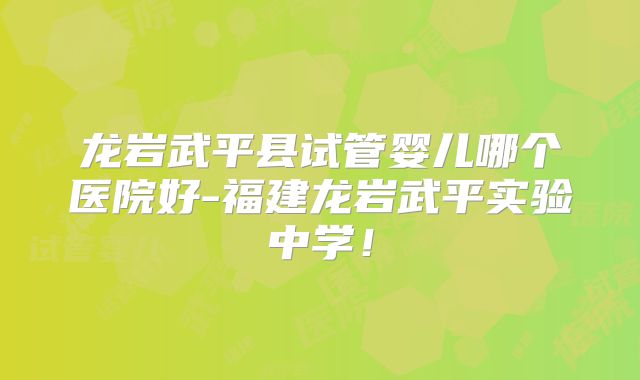 龙岩武平县试管婴儿哪个医院好-福建龙岩武平实验中学！