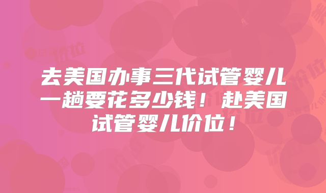 去美国办事三代试管婴儿一趟要花多少钱！赴美国试管婴儿价位！