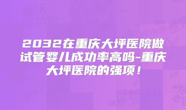 2032在重庆大坪医院做试管婴儿成功率高吗-重庆大坪医院的强项！