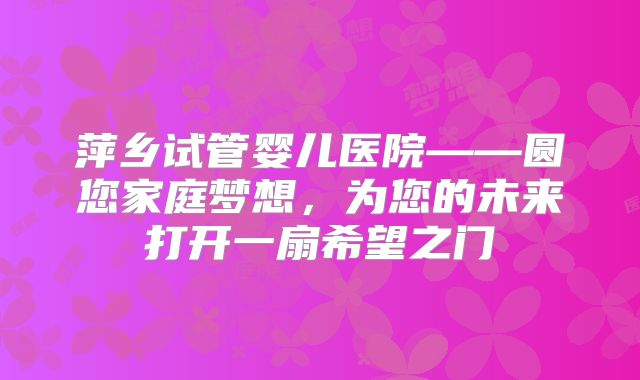 萍乡试管婴儿医院——圆您家庭梦想，为您的未来打开一扇希望之门