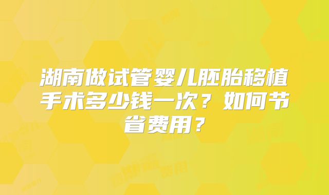 湖南做试管婴儿胚胎移植手术多少钱一次？如何节省费用？