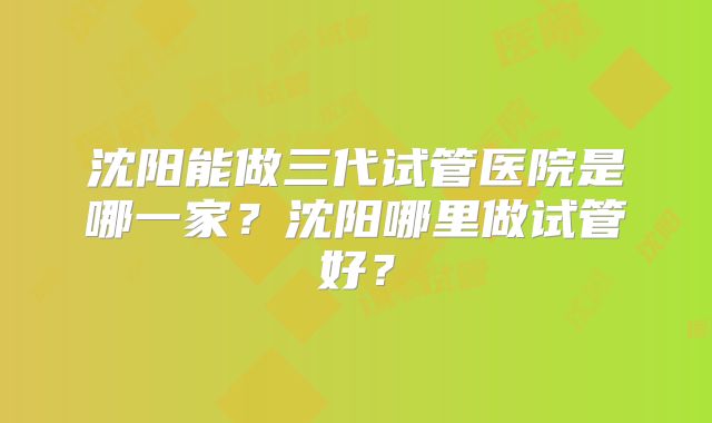 沈阳能做三代试管医院是哪一家？沈阳哪里做试管好？