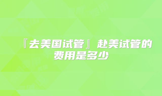 『去美国试管』赴美试管的费用是多少