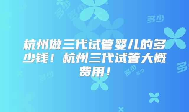 杭州做三代试管婴儿的多少钱!杭州三代试管大概费用!