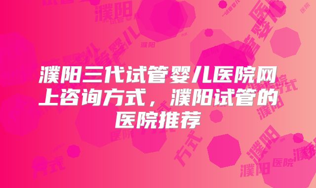 濮阳三代试管婴儿医院网上咨询方式，濮阳试管的医院推荐