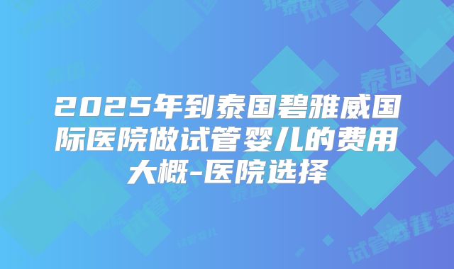 2025年到泰国碧雅威国际医院做试管婴儿的费用大概-医院选择