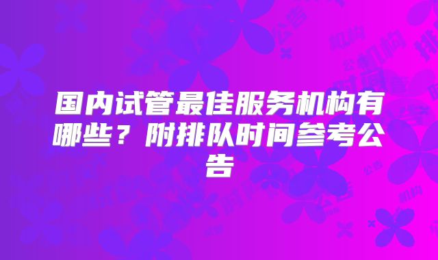 国内试管最佳服务机构有哪些？附排队时间参考公告