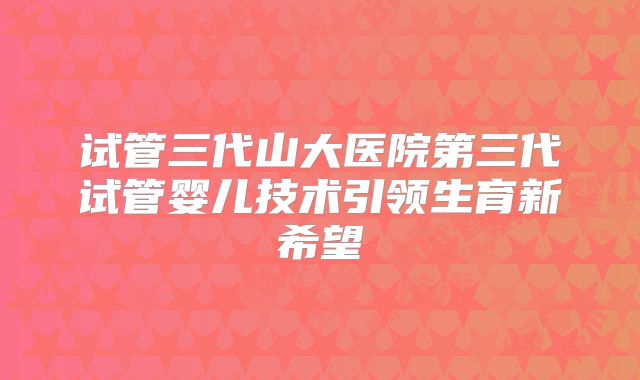 试管三代山大医院第三代试管婴儿技术引领生育新希望