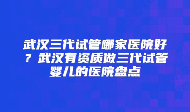 武汉三代试管哪家医院好？武汉有资质做三代试管婴儿的医院盘点