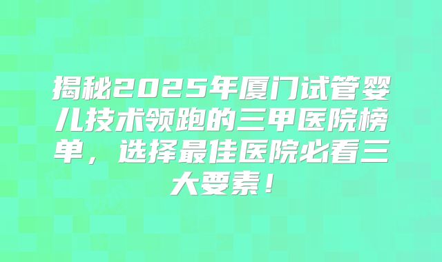 揭秘2025年厦门试管婴儿技术领跑的三甲医院榜单，选择最佳医院必看三大要素！