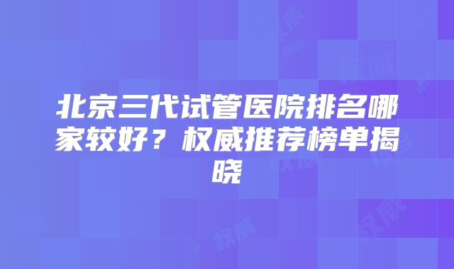 北京三代试管医院排名哪家较好？权威推荐榜单揭晓