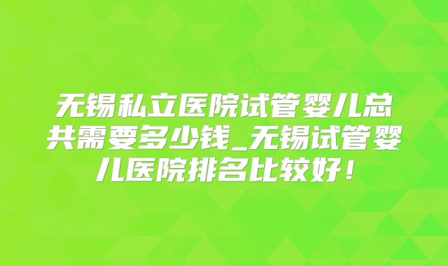无锡私立医院试管婴儿总共需要多少钱_无锡试管婴儿医院排名比较好!