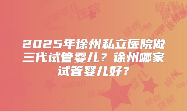 2025年徐州私立医院做三代试管婴儿?徐州哪家试管婴儿好?