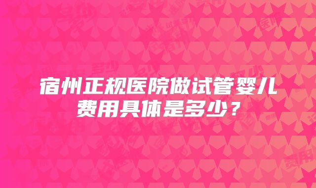 宿州正规医院做试管婴儿费用具体是多少？
