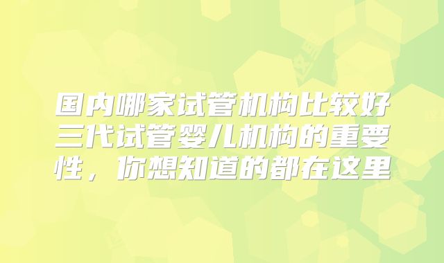 国内哪家试管机构比较好三代试管婴儿机构的重要性，你想知道的都在这里
