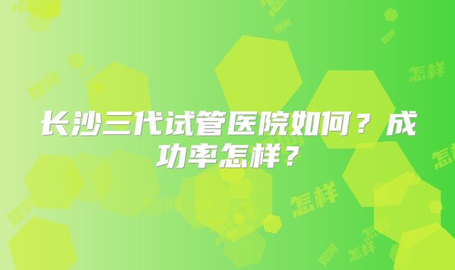 长沙三代试管医院如何？成功率怎样？