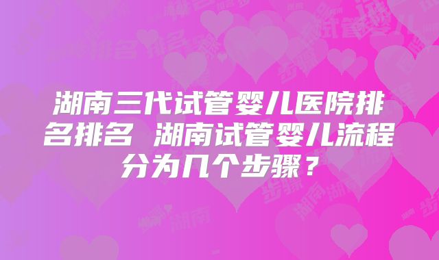 湖南三代试管婴儿医院排名排名 湖南试管婴儿流程分为几个步骤?