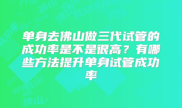 单身去佛山做三代试管的成功率是不是很高？有哪些方法提升单身试管成功率