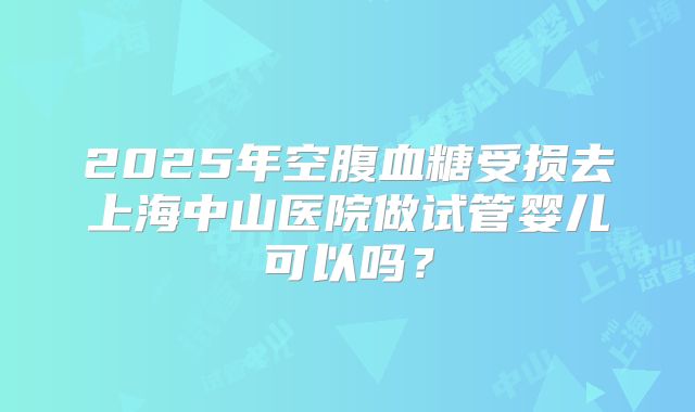 2025年空腹血糖受损去上海中山医院做试管婴儿可以吗？