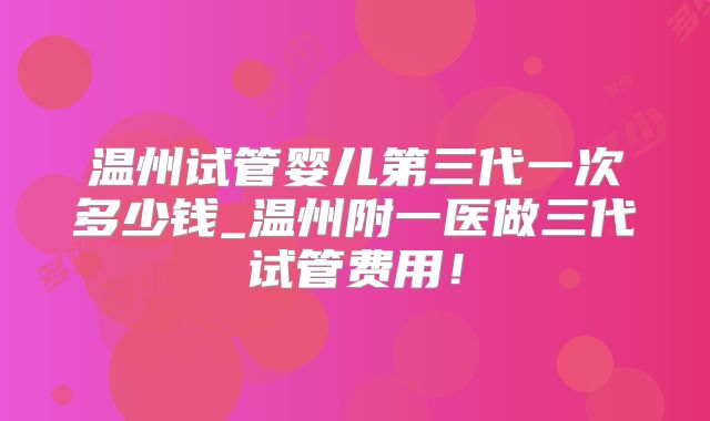 温州试管婴儿第三代一次多少钱_温州附一医做三代试管费用！