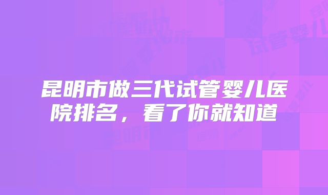 昆明市做三代试管婴儿医院排名，看了你就知道