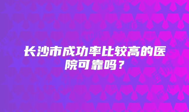 长沙市成功率比较高的医院可靠吗？